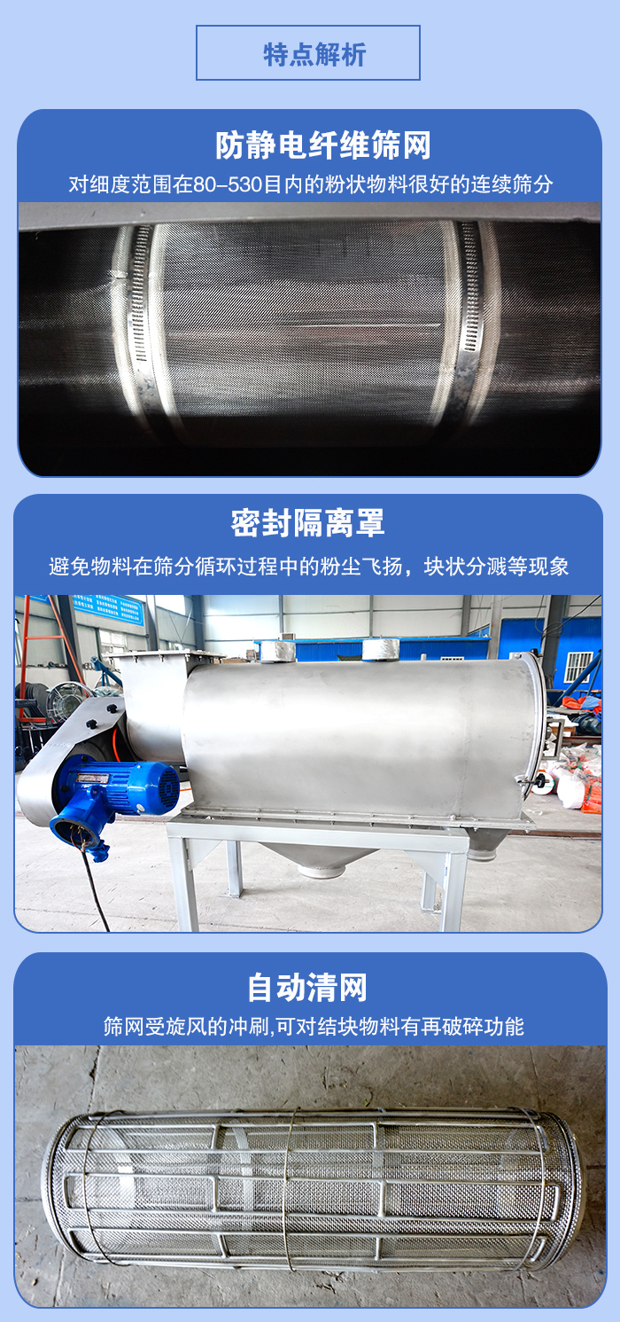 氣旋篩的特點(diǎn)：防靜電纖維篩網(wǎng):對(duì)細(xì)度范圍在80-530目?jī)?nèi)的粉狀物料很好的連續(xù)篩分。密封隔離罩：避免物料在篩分循環(huán)過(guò)程中的粉塵飛揚(yáng)，塊狀分濺等現(xiàn)象。自動(dòng)清網(wǎng)，篩網(wǎng)受旋風(fēng)的沖刷，可對(duì)結(jié)塊物料有破碎功能。